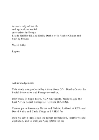 A case study of health
and agriculture social
enterprises in Kenya
Eliada Griffin-EL and Emily Darko with Rachel Chater and
Shirley Mburu
March 2014
Report
Acknowledgements
This study was produced by a team from ODI, Bertha Centre for
Social Innovation and Entrepreneurship,
University of Cape Town, KCA University, Nairobi, and the
East Africa Social Enterprise Network (EASEN).
Thanks go to Rosemary Maina and Gabriel Laiboni at KCA and
David Kairo and Carlo Chege at EASEN for
their valuable inputs into the report preparation, interviews and
workshop, and to William Avis (ODI) for his
 