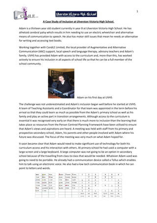 1


                     A Case Study of Inclusion at Ulverston Victoria High School.

Adam is a thirteen year old student currently in year 8 at Ulverston Victoria High School. He has
athetoid cerebral palsy which results in him needing to use an electric wheelchair and alternative
means of communication to speech. He also has motor skill issues that mean he needs an alternative
for writing and accessing text books.

Working together with CandLE Limited, the local provider of Augmentative and Alternative
Communication (AAC) support, local speech and language therapy, advisory teachers and Adam’s
family, UVHS has provided Adam with access to the curriculum and, more than this, has worked
actively to ensure his inclusion in all aspects of school life so that he can be a full member of the
school community.




                                                   Adam on his first day at UVHS

The challenge was not underestimated and Adam’s inclusion began well before he started at UVHS.
A team of Teaching Assistants and a Coordinator for that team was appointed in the term before his
arrival so that they could learn as much as possible from the Adam’s primary school as well as his
family and play an active part in transition arrangements. Although access to the curriculum is
essential it was recognised very early on that there is much more to inclusion than the learning that
takes place so resources from the Person Centred Planning Framework have been utilised to ensure
that Adam’s views and aspirations are heard. A meeting was held with staff from his primary and
prospective secondary school, Adam, his parents and other people involved with Adam where his
future was discussed. The focus of the meeting was very much on what Adam hoped for.

It soon became clear that Adam would need to make significant use of technology for both his
curriculum access and his interaction with others. At primary school he had used a computer with a
large screen and a large keyboard. A large computer was not going to be an option in secondary
school because of the travelling from class to class that would be needed. Whatever Adam used was
going to need to be portable. He already had a communication device called a Tellus which enables
him to talk using an electronic voice. He also had a low tech communication book in which he can
point to letters and words.
 