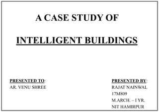 A CASE STUDY OF
INTELLIGENT BUILDINGS
PRESENTED BY:
RAJAT NAINWAL
17M809
M.ARCH. – I YR.
NIT HAMIRPUR
PRESENTED TO:
AR. VENU SHREE
 
