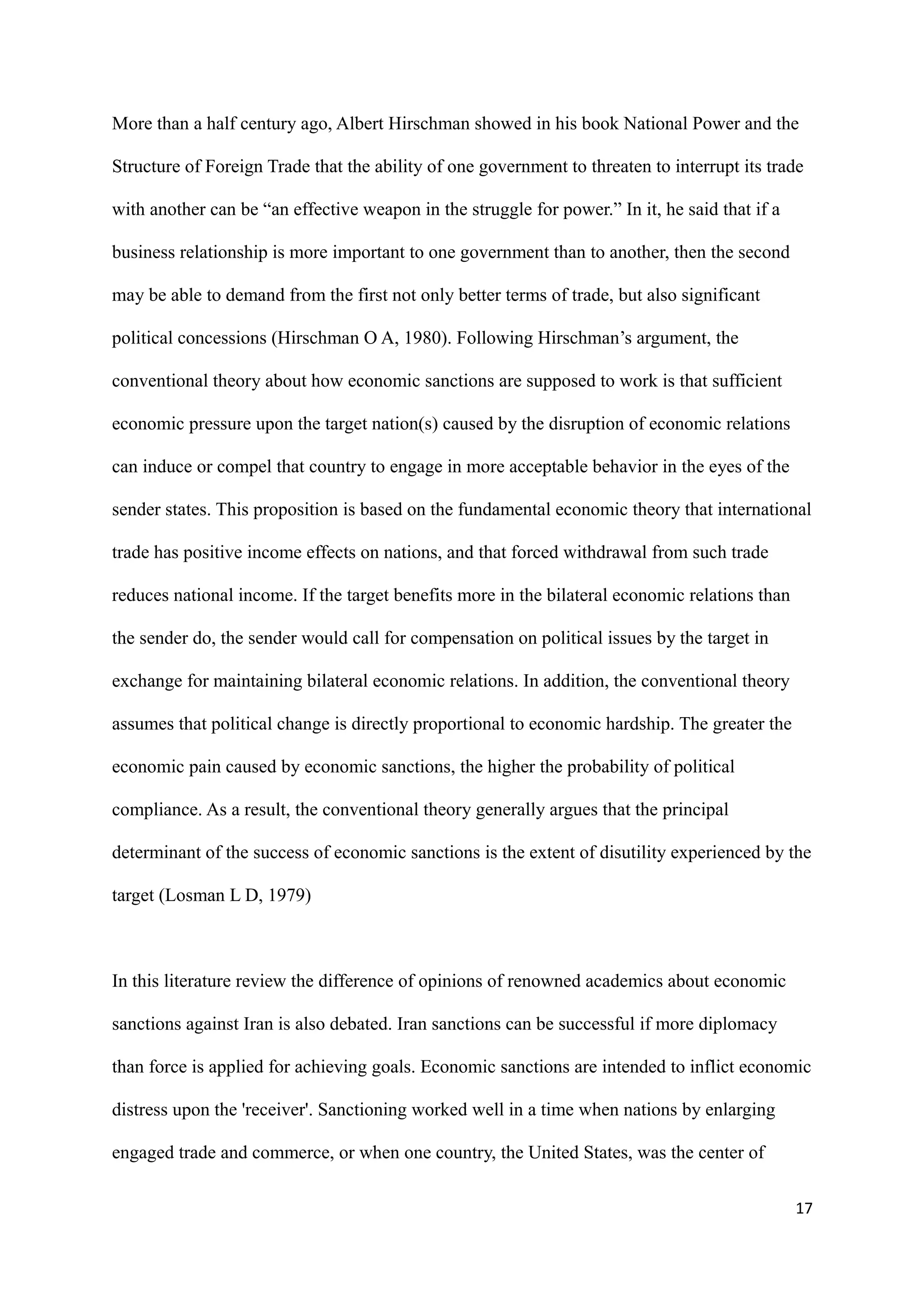 More than a half century ago, Albert Hirschman showed in his book National Power and the
Structure of Foreign Trade that the ability of one government to threaten to interrupt its trade
with another can be “an effective weapon in the struggle for power.” In it, he said that if a
business relationship is more important to one government than to another, then the second
may be able to demand from the first not only better terms of trade, but also significant
political concessions (Hirschman O A, 1980). Following Hirschman’s argument, the
conventional theory about how economic sanctions are supposed to work is that sufficient
economic pressure upon the target nation(s) caused by the disruption of economic relations
can induce or compel that country to engage in more acceptable behavior in the eyes of the
sender states. This proposition is based on the fundamental economic theory that international
trade has positive income effects on nations, and that forced withdrawal from such trade
reduces national income. If the target benefits more in the bilateral economic relations than
the sender do, the sender would call for compensation on political issues by the target in
exchange for maintaining bilateral economic relations. In addition, the conventional theory
assumes that political change is directly proportional to economic hardship. The greater the
economic pain caused by economic sanctions, the higher the probability of political
compliance. As a result, the conventional theory generally argues that the principal
determinant of the success of economic sanctions is the extent of disutility experienced by the
target (Losman L D, 1979)
In this literature review the difference of opinions of renowned academics about economic
sanctions against Iran is also debated. Iran sanctions can be successful if more diplomacy
than force is applied for achieving goals. Economic sanctions are intended to inflict economic
distress upon the 'receiver'. Sanctioning worked well in a time when nations by enlarging
engaged trade and commerce, or when one country, the United States, was the center of
17
 