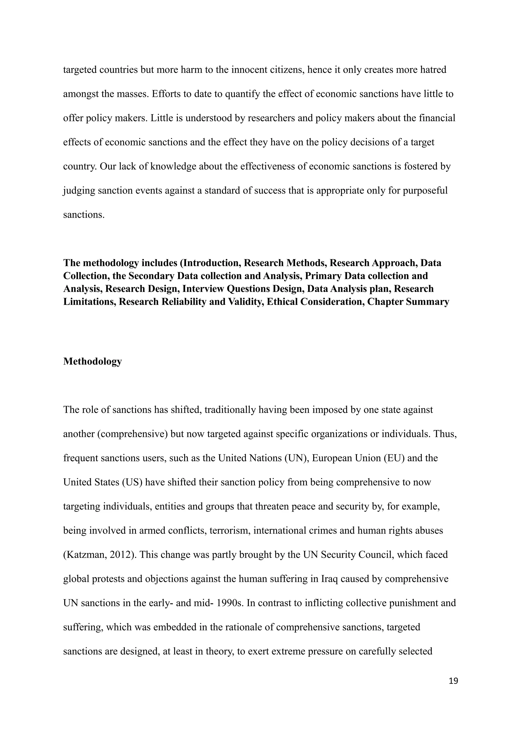 targeted countries but more harm to the innocent citizens, hence it only creates more hatred
amongst the masses. Efforts to date to quantify the effect of economic sanctions have little to
offer policy makers. Little is understood by researchers and policy makers about the financial
effects of economic sanctions and the effect they have on the policy decisions of a target
country. Our lack of knowledge about the effectiveness of economic sanctions is fostered by
judging sanction events against a standard of success that is appropriate only for purposeful
sanctions.
The methodology includes (Introduction, Research Methods, Research Approach, Data
Collection, the Secondary Data collection and Analysis, Primary Data collection and
Analysis, Research Design, Interview Questions Design, Data Analysis plan, Research
Limitations, Research Reliability and Validity, Ethical Consideration, Chapter Summary
Methodology
The role of sanctions has shifted, traditionally having been imposed by one state against
another (comprehensive) but now targeted against specific organizations or individuals. Thus,
frequent sanctions users, such as the United Nations (UN), European Union (EU) and the
United States (US) have shifted their sanction policy from being comprehensive to now
targeting individuals, entities and groups that threaten peace and security by, for example,
being involved in armed conflicts, terrorism, international crimes and human rights abuses
(Katzman, 2012). This change was partly brought by the UN Security Council, which faced
global protests and objections against the human suffering in Iraq caused by comprehensive
UN sanctions in the early- and mid- 1990s. In contrast to inflicting collective punishment and
suffering, which was embedded in the rationale of comprehensive sanctions, targeted
sanctions are designed, at least in theory, to exert extreme pressure on carefully selected
19
 