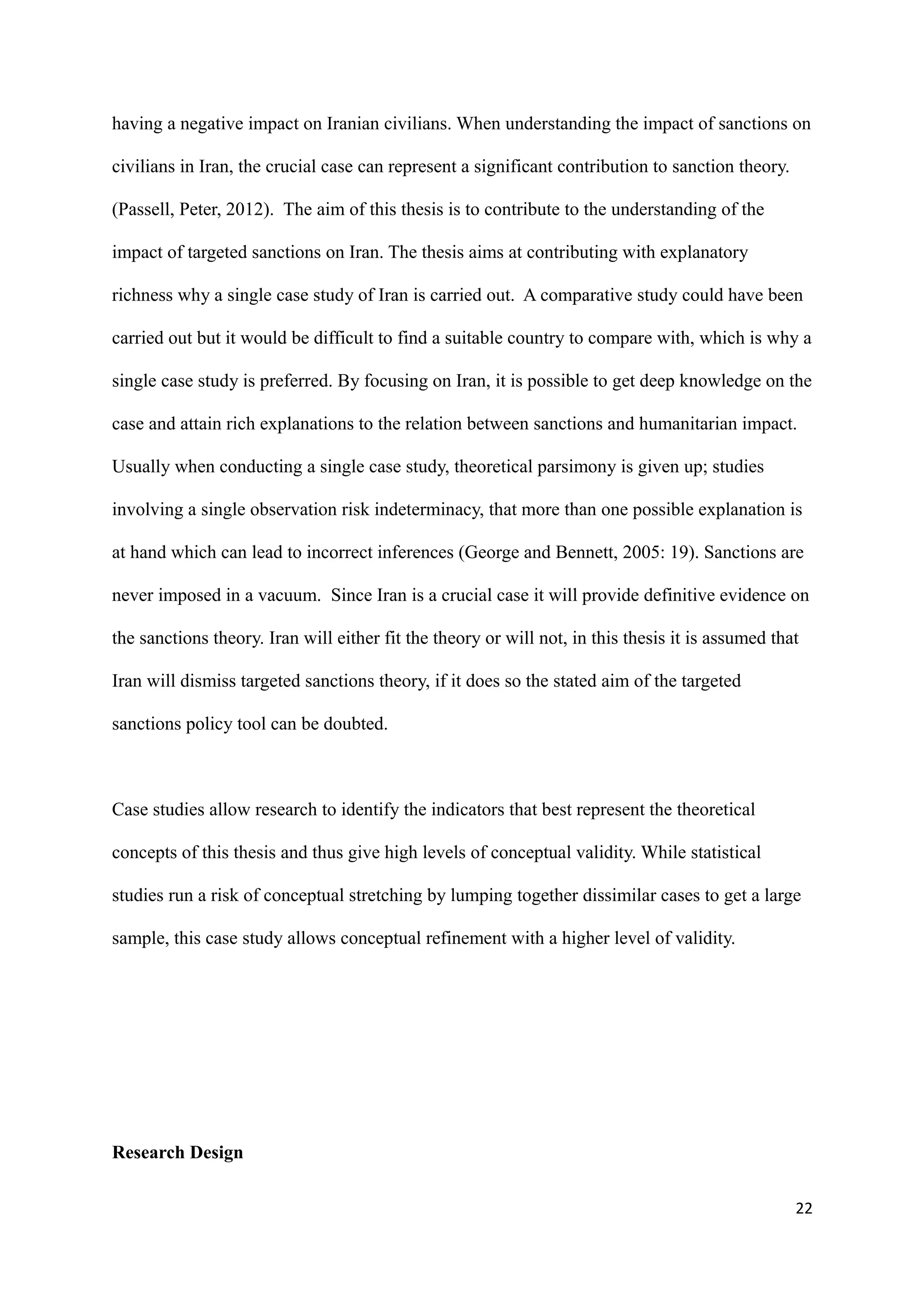 having a negative impact on Iranian civilians. When understanding the impact of sanctions on
civilians in Iran, the crucial case can represent a significant contribution to sanction theory.
(Passell, Peter, 2012). The aim of this thesis is to contribute to the understanding of the
impact of targeted sanctions on Iran. The thesis aims at contributing with explanatory
richness why a single case study of Iran is carried out. A comparative study could have been
carried out but it would be difficult to find a suitable country to compare with, which is why a
single case study is preferred. By focusing on Iran, it is possible to get deep knowledge on the
case and attain rich explanations to the relation between sanctions and humanitarian impact.
Usually when conducting a single case study, theoretical parsimony is given up; studies
involving a single observation risk indeterminacy, that more than one possible explanation is
at hand which can lead to incorrect inferences (George and Bennett, 2005: 19). Sanctions are
never imposed in a vacuum. Since Iran is a crucial case it will provide definitive evidence on
the sanctions theory. Iran will either fit the theory or will not, in this thesis it is assumed that
Iran will dismiss targeted sanctions theory, if it does so the stated aim of the targeted
sanctions policy tool can be doubted.
Case studies allow research to identify the indicators that best represent the theoretical
concepts of this thesis and thus give high levels of conceptual validity. While statistical
studies run a risk of conceptual stretching by lumping together dissimilar cases to get a large
sample, this case study allows conceptual refinement with a higher level of validity.
Research Design
22
 
