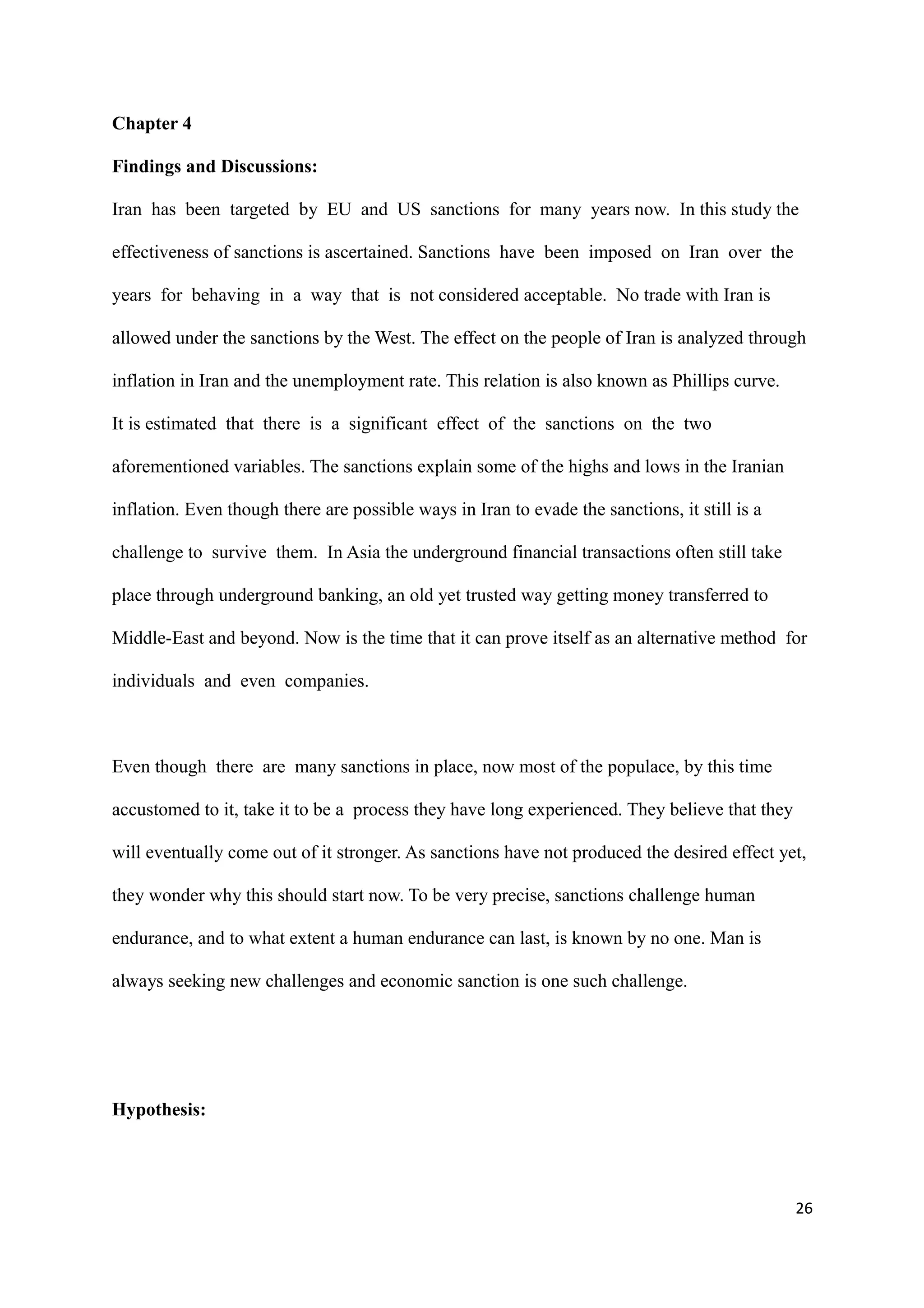 Chapter 4
Findings and Discussions:
Iran has been targeted by EU and US sanctions for many years now. In this study the
effectiveness of sanctions is ascertained. Sanctions have been imposed on Iran over the
years for behaving in a way that is not considered acceptable. No trade with Iran is
allowed under the sanctions by the West. The effect on the people of Iran is analyzed through
inflation in Iran and the unemployment rate. This relation is also known as Phillips curve.
It is estimated that there is a significant effect of the sanctions on the two
aforementioned variables. The sanctions explain some of the highs and lows in the Iranian
inflation. Even though there are possible ways in Iran to evade the sanctions, it still is a
challenge to survive them. In Asia the underground financial transactions often still take
place through underground banking, an old yet trusted way getting money transferred to
Middle-East and beyond. Now is the time that it can prove itself as an alternative method for
individuals and even companies.
Even though there are many sanctions in place, now most of the populace, by this time
accustomed to it, take it to be a process they have long experienced. They believe that they
will eventually come out of it stronger. As sanctions have not produced the desired effect yet,
they wonder why this should start now. To be very precise, sanctions challenge human
endurance, and to what extent a human endurance can last, is known by no one. Man is
always seeking new challenges and economic sanction is one such challenge.
Hypothesis:
26
 