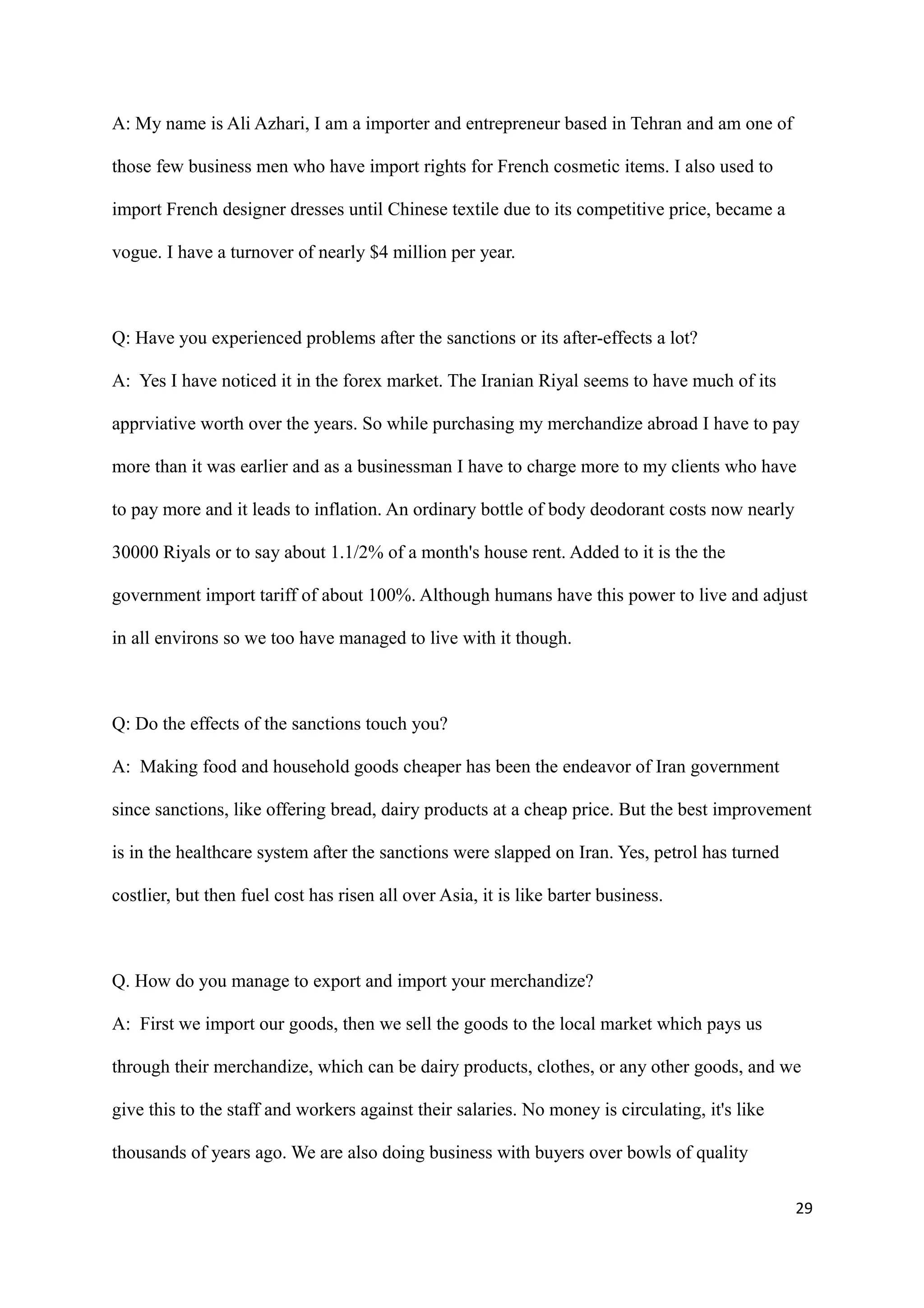 A: My name is Ali Azhari, I am a importer and entrepreneur based in Tehran and am one of
those few business men who have import rights for French cosmetic items. I also used to
import French designer dresses until Chinese textile due to its competitive price, became a
vogue. I have a turnover of nearly $4 million per year.
Q: Have you experienced problems after the sanctions or its after-effects a lot?
A: Yes I have noticed it in the forex market. The Iranian Riyal seems to have much of its
apprviative worth over the years. So while purchasing my merchandize abroad I have to pay
more than it was earlier and as a businessman I have to charge more to my clients who have
to pay more and it leads to inflation. An ordinary bottle of body deodorant costs now nearly
30000 Riyals or to say about 1.1/2% of a month's house rent. Added to it is the the
government import tariff of about 100%. Although humans have this power to live and adjust
in all environs so we too have managed to live with it though.
Q: Do the effects of the sanctions touch you?
A: Making food and household goods cheaper has been the endeavor of Iran government
since sanctions, like offering bread, dairy products at a cheap price. But the best improvement
is in the healthcare system after the sanctions were slapped on Iran. Yes, petrol has turned
costlier, but then fuel cost has risen all over Asia, it is like barter business.
Q. How do you manage to export and import your merchandize?
A: First we import our goods, then we sell the goods to the local market which pays us
through their merchandize, which can be dairy products, clothes, or any other goods, and we
give this to the staff and workers against their salaries. No money is circulating, it's like
thousands of years ago. We are also doing business with buyers over bowls of quality
29
 