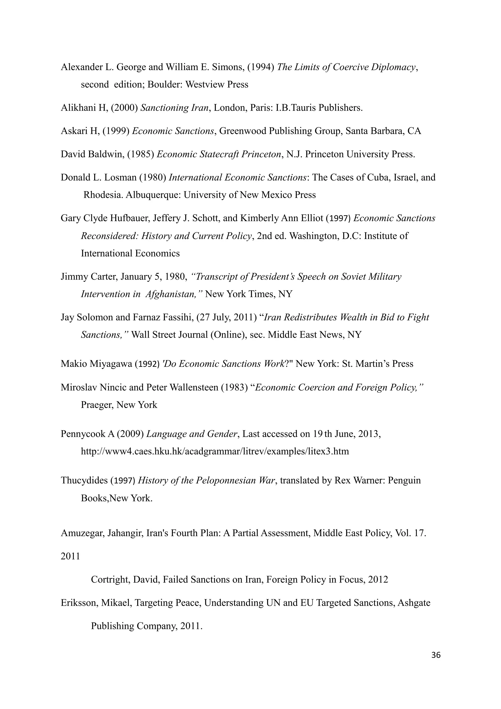 Alexander L. George and William E. Simons, (1994) The Limits of Coercive Diplomacy,
second edition; Boulder: Westview Press
Alikhani H, (2000) Sanctioning Iran, London, Paris: I.B.Tauris Publishers.
Askari H, (1999) Economic Sanctions, Greenwood Publishing Group, Santa Barbara, CA
David Baldwin, (1985) Economic Statecraft Princeton, N.J. Princeton University Press.
Donald L. Losman (1980) International Economic Sanctions: The Cases of Cuba, Israel, and
Rhodesia. Albuquerque: University of New Mexico Press
Gary Clyde Hufbauer, Jeffery J. Schott, and Kimberly Ann Elliot (1997) Economic Sanctions
Reconsidered: History and Current Policy, 2nd ed. Washington, D.C: Institute of
International Economics
Jimmy Carter, January 5, 1980, “Transcript of President’s Speech on Soviet Military
Intervention in Afghanistan,” New York Times, NY
Jay Solomon and Farnaz Fassihi, (27 July, 2011) “Iran Redistributes Wealth in Bid to Fight
Sanctions,” Wall Street Journal (Online), sec. Middle East News, NY
Makio Miyagawa (1992) 'Do Economic Sanctions Work?" New York: St. Martin’s Press
Miroslav Nincic and Peter Wallensteen (1983) “Economic Coercion and Foreign Policy,”
Praeger, New York
Pennycook A (2009) Language and Gender, Last accessed on 19 th June, 2013,
http://www4.caes.hku.hk/acadgrammar/litrev/examples/litex3.htm
Thucydides (1997) History of the Peloponnesian War, translated by Rex Warner: Penguin
Books,New York.
Amuzegar, Jahangir, Iran's Fourth Plan: A Partial Assessment, Middle East Policy, Vol. 17.
2011
Cortright, David, Failed Sanctions on Iran, Foreign Policy in Focus, 2012
Eriksson, Mikael, Targeting Peace, Understanding UN and EU Targeted Sanctions, Ashgate
Publishing Company, 2011.
36
 