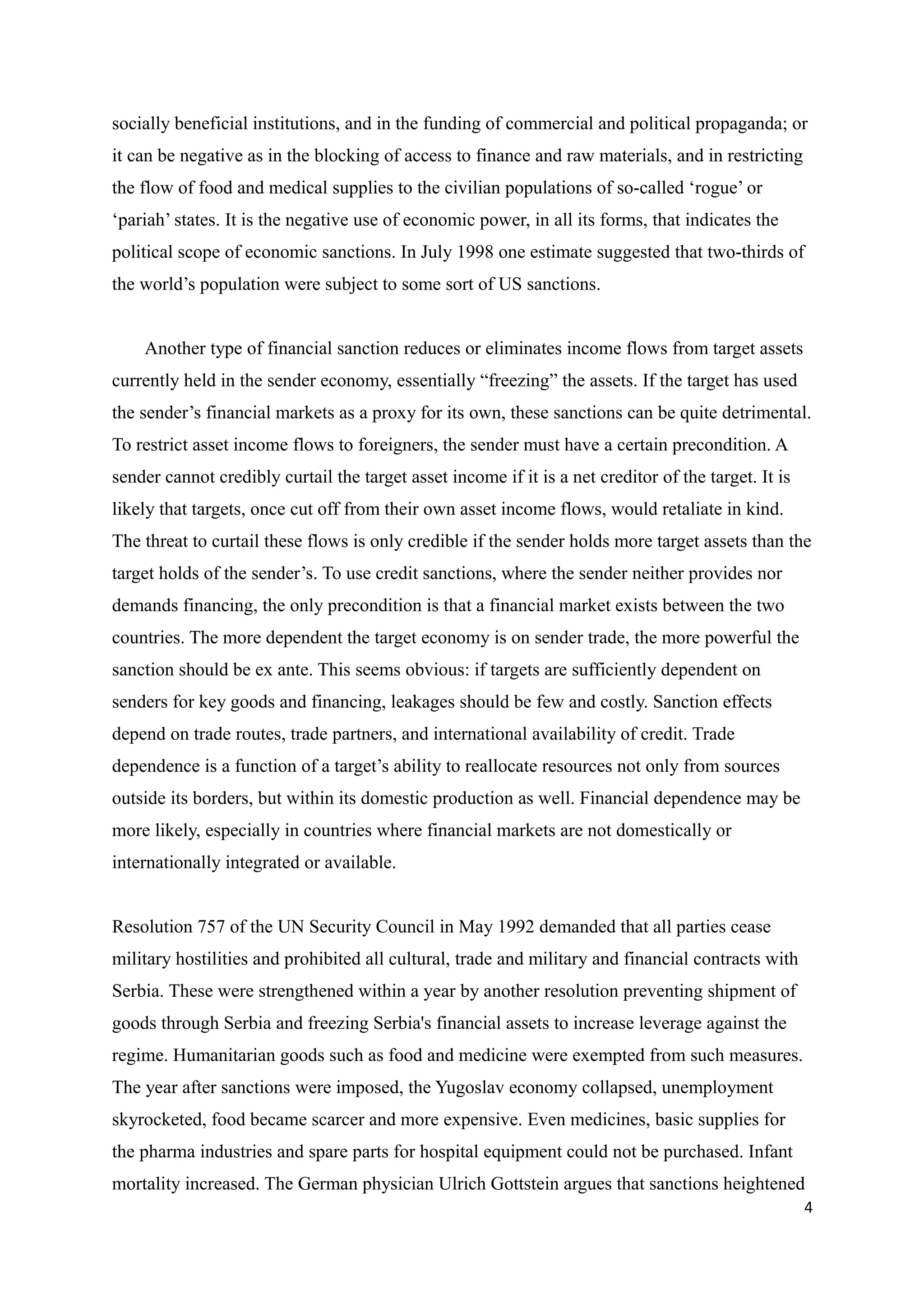 socially beneficial institutions, and in the funding of commercial and political propaganda; or
it can be negative as in the blocking of access to finance and raw materials, and in restricting
the flow of food and medical supplies to the civilian populations of so-called ‘rogue’ or
‘pariah’ states. It is the negative use of economic power, in all its forms, that indicates the
political scope of economic sanctions. In July 1998 one estimate suggested that two-thirds of
the world’s population were subject to some sort of US sanctions.
Another type of financial sanction reduces or eliminates income flows from target assets
currently held in the sender economy, essentially “freezing” the assets. If the target has used
the sender’s financial markets as a proxy for its own, these sanctions can be quite detrimental.
To restrict asset income flows to foreigners, the sender must have a certain precondition. A
sender cannot credibly curtail the target asset income if it is a net creditor of the target. It is
likely that targets, once cut off from their own asset income flows, would retaliate in kind.
The threat to curtail these flows is only credible if the sender holds more target assets than the
target holds of the sender’s. To use credit sanctions, where the sender neither provides nor
demands financing, the only precondition is that a financial market exists between the two
countries. The more dependent the target economy is on sender trade, the more powerful the
sanction should be ex ante. This seems obvious: if targets are sufficiently dependent on
senders for key goods and financing, leakages should be few and costly. Sanction effects
depend on trade routes, trade partners, and international availability of credit. Trade
dependence is a function of a target’s ability to reallocate resources not only from sources
outside its borders, but within its domestic production as well. Financial dependence may be
more likely, especially in countries where financial markets are not domestically or
internationally integrated or available.
Resolution 757 of the UN Security Council in May 1992 demanded that all parties cease
military hostilities and prohibited all cultural, trade and military and financial contracts with
Serbia. These were strengthened within a year by another resolution preventing shipment of
goods through Serbia and freezing Serbia's financial assets to increase leverage against the
regime. Humanitarian goods such as food and medicine were exempted from such measures.
The year after sanctions were imposed, the Yugoslav economy collapsed, unemployment
skyrocketed, food became scarcer and more expensive. Even medicines, basic supplies for
the pharma industries and spare parts for hospital equipment could not be purchased. Infant
mortality increased. The German physician Ulrich Gottstein argues that sanctions heightened
4
 