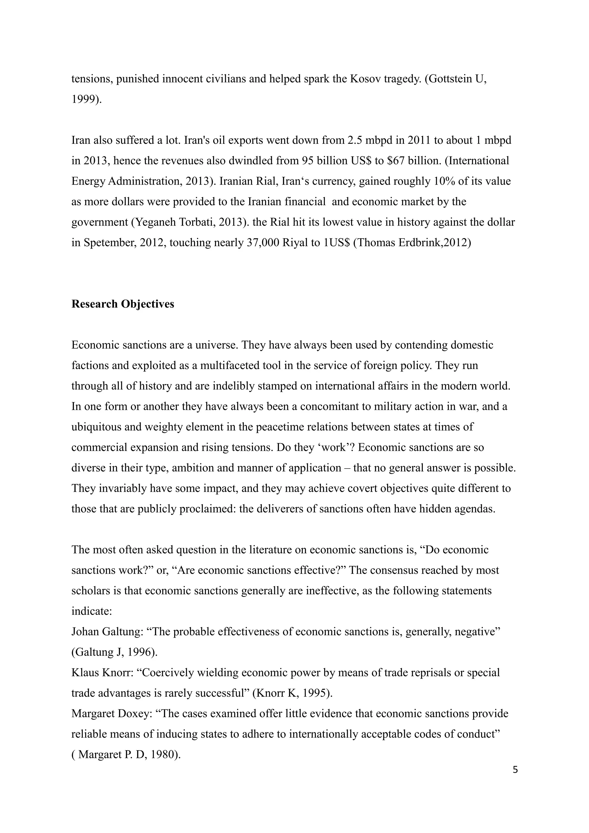 tensions, punished innocent civilians and helped spark the Kosov tragedy. (Gottstein U,
1999).
Iran also suffered a lot. Iran's oil exports went down from 2.5 mbpd in 2011 to about 1 mbpd
in 2013, hence the revenues also dwindled from 95 billion US$ to $67 billion. (International
Energy Administration, 2013). Iranian Rial, Iran‘s currency, gained roughly 10% of its value
as more dollars were provided to the Iranian financial and economic market by the
government (Yeganeh Torbati, 2013). the Rial hit its lowest value in history against the dollar
in Spetember, 2012, touching nearly 37,000 Riyal to 1US$ (Thomas Erdbrink,2012)
Research Objectives
Economic sanctions are a universe. They have always been used by contending domestic
factions and exploited as a multifaceted tool in the service of foreign policy. They run
through all of history and are indelibly stamped on international affairs in the modern world.
In one form or another they have always been a concomitant to military action in war, and a
ubiquitous and weighty element in the peacetime relations between states at times of
commercial expansion and rising tensions. Do they ‘work’? Economic sanctions are so
diverse in their type, ambition and manner of application – that no general answer is possible.
They invariably have some impact, and they may achieve covert objectives quite different to
those that are publicly proclaimed: the deliverers of sanctions often have hidden agendas.
The most often asked question in the literature on economic sanctions is, “Do economic
sanctions work?” or, “Are economic sanctions effective?” The consensus reached by most
scholars is that economic sanctions generally are ineffective, as the following statements
indicate:
Johan Galtung: “The probable effectiveness of economic sanctions is, generally, negative”
(Galtung J, 1996).
Klaus Knorr: “Coercively wielding economic power by means of trade reprisals or special
trade advantages is rarely successful” (Knorr K, 1995).
Margaret Doxey: “The cases examined offer little evidence that economic sanctions provide
reliable means of inducing states to adhere to internationally acceptable codes of conduct”
( Margaret P. D, 1980).
5
 