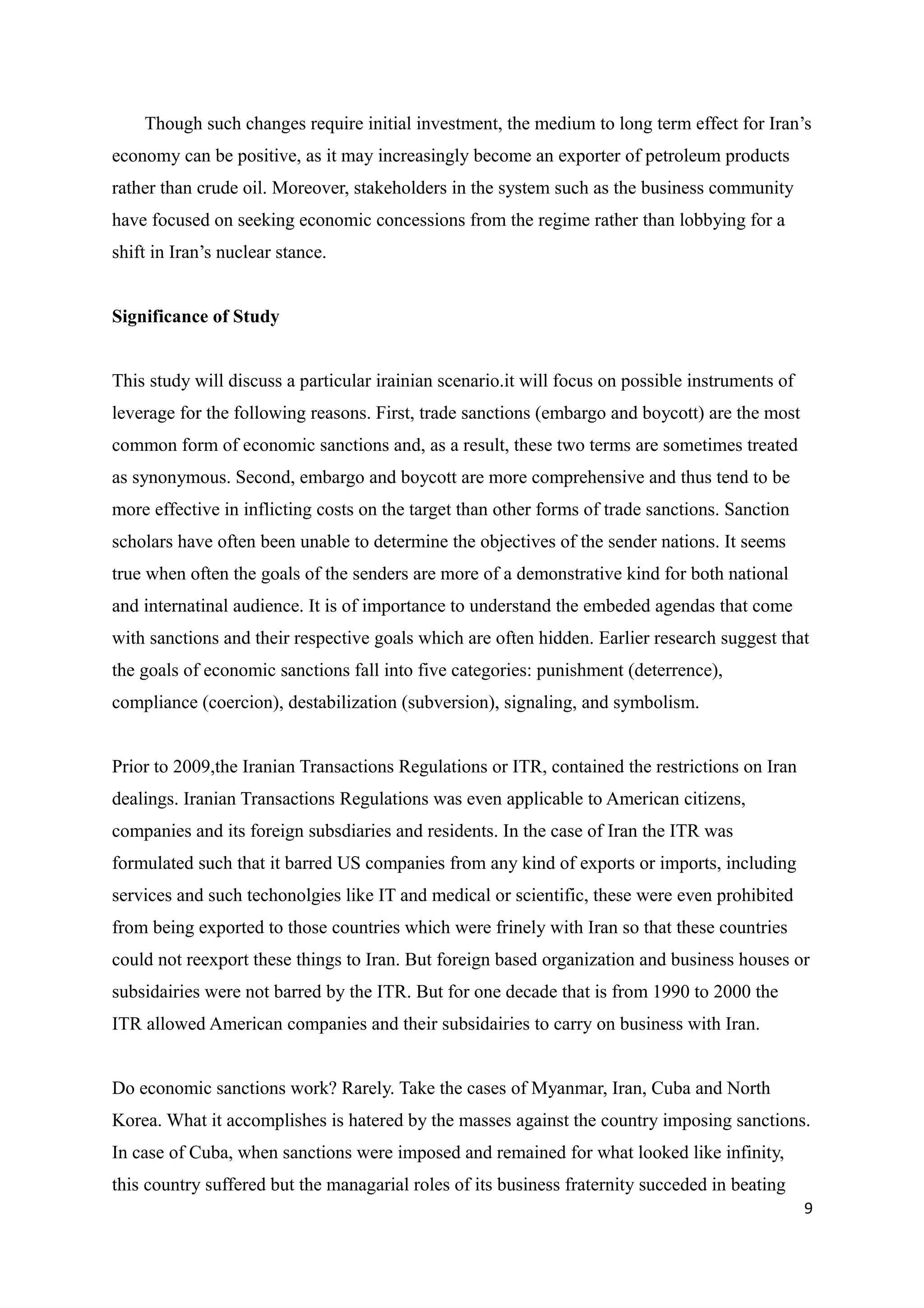 Though such changes require initial investment, the medium to long term effect for Iran’s
economy can be positive, as it may increasingly become an exporter of petroleum products
rather than crude oil. Moreover, stakeholders in the system such as the business community
have focused on seeking economic concessions from the regime rather than lobbying for a
shift in Iran’s nuclear stance.
Significance of Study
This study will discuss a particular irainian scenario.it will focus on possible instruments of
leverage for the following reasons. First, trade sanctions (embargo and boycott) are the most
common form of economic sanctions and, as a result, these two terms are sometimes treated
as synonymous. Second, embargo and boycott are more comprehensive and thus tend to be
more effective in inflicting costs on the target than other forms of trade sanctions. Sanction
scholars have often been unable to determine the objectives of the sender nations. It seems
true when often the goals of the senders are more of a demonstrative kind for both national
and internatinal audience. It is of importance to understand the embeded agendas that come
with sanctions and their respective goals which are often hidden. Earlier research suggest that
the goals of economic sanctions fall into five categories: punishment (deterrence),
compliance (coercion), destabilization (subversion), signaling, and symbolism.
Prior to 2009,the Iranian Transactions Regulations or ITR, contained the restrictions on Iran
dealings. Iranian Transactions Regulations was even applicable to American citizens,
companies and its foreign subsdiaries and residents. In the case of Iran the ITR was
formulated such that it barred US companies from any kind of exports or imports, including
services and such techonolgies like IT and medical or scientific, these were even prohibited
from being exported to those countries which were frinely with Iran so that these countries
could not reexport these things to Iran. But foreign based organization and business houses or
subsidairies were not barred by the ITR. But for one decade that is from 1990 to 2000 the
ITR allowed American companies and their subsidairies to carry on business with Iran.
Do economic sanctions work? Rarely. Take the cases of Myanmar, Iran, Cuba and North
Korea. What it accomplishes is hatered by the masses against the country imposing sanctions.
In case of Cuba, when sanctions were imposed and remained for what looked like infinity,
this country suffered but the managarial roles of its business fraternity succeded in beating
9
 