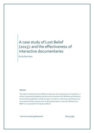 A case study of Lost Belief
(2015):and the effectiveness of
interactive documentaries
Emily Burcham
Communicating Research B1032563
Abstract
This report is looking into how effective interactive documentaries are onaudiences. I
will be comparingtwoleading interactive documentaries Fort McMoneyandHollow to
see how they gaugedtheir audienceimpact. Aswell as conductingusertesting onmy
ownInteractive documentaryvia a sit alongobservation, to see how effectiveLost
Belief is ona groupfromits target audience.
 