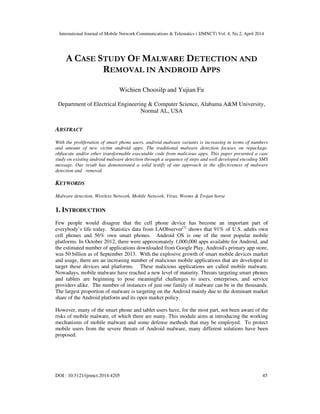 International Journal of Mobile Network Communications & Telematics ( IJMNCT) Vol. 4, No.2, April 2014
DOI : 10.5121/ijmnct.2014.4205 45
A CASE STUDY OF MALWARE DETECTION AND
REMOVAL IN ANDROID APPS
Wichien Choosilp and Yujian Fu
Department of Electrical Engineering & Computer Science, Alabama A&M University,
Normal AL, USA
ABSTRACT
With the proliferation of smart phone users, android malware variants is increasing in terms of numbers
and amount of new victim android apps. The traditional malware detection focuses on repackage,
obfuscate and/or other transformable executable code from malicious apps. This paper presented a case
study on existing android malware detection through a sequence of steps and well developed encoding SMS
message. Our result has demonstrated a solid testify of our approach in the effectiveness of malware
detection and removal.
KEYWORDS
Malware detection, Wireless Network, Mobile Network, Virus, Worms & Trojan horse
1. INTRODUCTION
Few people would disagree that the cell phone device has become an important part of
everybody’s life today. Statistics data from LAObserver[1]
shows that 91% of U.S. adults own
cell phones and 56% own smart phones. Android OS is one of the most popular mobile
platforms. In October 2012, there were approximately 1,000,000 apps available for Android, and
the estimated number of applications downloaded from Google Play, Android's primary app store,
was 50 billion as of September 2013. With the explosive growth of smart mobile devices market
and usage, there are an increasing number of malicious mobile applications that are developed to
target these devices and platforms. These malicious applications are called mobile malware.
Nowadays, mobile malware have reached a new level of maturity. Threats targeting smart phones
and tablets are beginning to pose meaningful challenges to users, enterprises, and service
providers alike. The number of instances of just one family of malware can be in the thousands.
The largest proportion of malware is targeting on the Android mainly due to the dominant market
share of the Android platform and its open market policy.
However, many of the smart phone and tablet users have, for the most part, not been aware of the
risks of mobile malware, of which there are many. This module aims at introducing the working
mechanisms of mobile malware and some defense methods that may be employed. To protect
mobile users from the severe threats of Android malware, many different solutions have been
proposed.
 