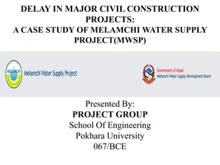 DELAY IN MAJOR CIVIL CONSTRUCTION
PROJECTS:
A CASE STUDY OF MELAMCHI WATER SUPPLY
PROJECT(MWSP)
Presented By:
PROJECT GROUP
School Of Engineering
Pokhara University
067/BCE
 