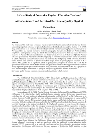 Journal of Education and Practice www.iiste.org
ISSN 2222-1735 (Paper) ISSN 2222-288X (Online)
Vol.4, No.8, 2013
123
A Case Study of Preservice Physical Education Teachers’
Attitudes toward and Perceived Barriers to Quality Physical
Education
David A. Kinnunen* Dawn K. Lewis
Department of Kinesiology, California State University, Fresno, 5275 N. Campus Dr. M/S SG28, Fresno, CA,
USA
*E-mail of the corresponding author: dkinnunen@csufresno.edu
Abstract
The purposes of this study were 1) to assess preservice physical education teacher’s beliefs in the four domains
representing important outcomes for physical education as identified and measured by Kulinna et al. (2010)
along with nutrition as an additional domain and 2) to identify barriers to quality physical education given by
PETE candidates and identify barriers by pertinent demographic characteristics. Eighty-six PETE candidates
completed a demographics survey, the PETE Students’/Physical Educator’s Attitudes toward Curricular
Outcomes in Physical Education questionnaire and the Perceived Barriers to the Delivery of Quality Physical
Education questionnaire. Participants’ attitudes and priority of curricular outcomes in were similar to Kulinna et
al. (2010). The newly included nutrition domain was ranked as the third priority for PE outcomes. Institution-
related barriers were identified as preservice teachers’ major barrier to quality physical education in K-12
schools. Also, gender had a significant effect on participants’ perception of barriers for 14 of the 20
questionnaire items where female PETE students anticipate these barriers as having greater influence on their
ability at provide quality physical education than male participants. Recommendations for PETE programs to
assist at minimizing the main barriers to quality PE anticipated by preservice students are discussed.
Keywords: quality physical education, preservice students, attitudes, beliefs, barriers
1. Introduction
The No Child Left Behind (NCLB) Act of 2001 defines highly qualified teachers as those who “must
have 1) a bachelors’ degree, 2) full state certification or licensure, and 3) prove that they know each subject they
teach” (U.S. Department of Education, 2004, p. 2). The NCLB Act stipulates that all teachers of core subjects are
required to be highly qualified by the end of the 2005 – 2006 academic year. Furthermore, in order to continue
receiving federal funding after the first year of a multi-year grant or contract, the NCLB Act Subpart 10 –
Physical Education requires an annual report that “demonstrates that progress has been made toward meeting
State standards for physical education” (U.S. Congress, 2002, p. 1842).
In accordance with the NCLB Act, the National Association for Sport and Physical Education (NASPE;
2007) stated “it is critical to have highly qualified physical education teachers delivering a standards-based
curriculum that will assist children in adopting and maintaining healthy lifestyles” (p. 1). Furthermore, in its
position statement, NASPE identified six main attributes associated with the designation of highly qualified
physical education teacher. The organization asserts that a highly qualified physical educator is one who 1)
possess the skills, knowledge, and values outlined in the NASPE national standards for physical education, 2)
base their teaching on the national standards for K-12 physical education in order to provide students a
foundation of skills and knowledge that can apply to many activities, 3) establish high expectations for learning
within the psychomotor, cognitive, and affective domains, 4) view assessment as an integral component of the
teaching-learning process, 5) demonstrate professionalism and ethical behavior in the learning environment
through positive interactions with students, colleagues, administrators, and community members, and 6) engage
in reflective practices. Thus, the criteria for the designation of highly qualified physical educators identified by
NASPE, the recognized national professional organization that sets the standard for excellence in physical
education, physical activity and sport in the U.S., clearly meet and exceeds that of federal law.
Napper-Owen, Marston, Van Volkinburg, Afeman and Brewer (2008) contend that highly qualified
physical educators’ competence to teach are developed within the traditional physical education teacher
education (PETE) program and as a result of experiences derived from alternative professional training
opportunities. Furthermore, while there may be many elements of defining the highly qualified physical
 
