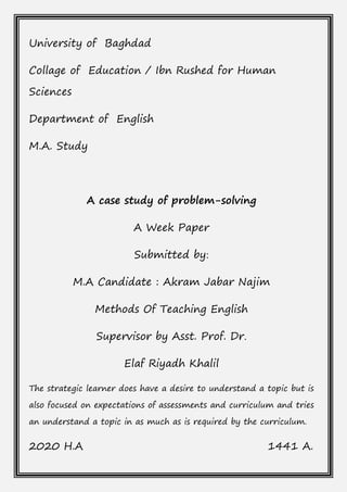 University of Baghdad
Collage of Education / Ibn Rushed for Human
Sciences
Department of English
M.A. Study
A case study of problem-solving
A Week Paper
Submitted by:
M.A Candidate : Akram Jabar Najim
Methods Of Teaching English
Supervisor by Asst. Prof. Dr.
Elaf Riyadh Khalil
The strategic learner does have a desire to understand a topic but is
also focused on expectations of assessments and curriculum and tries
an understand a topic in as much as is required by the curriculum.
2020 H.A 1441 A.
 