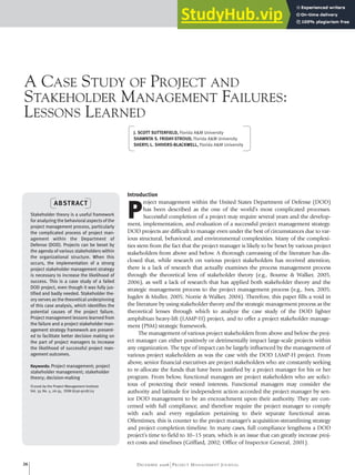A CASE STUDY OF PROJECT AND
STAKEHOLDER MANAGEMENT FAILURES:
LESSONS LEARNED
Stakeholder theory is a useful framework
for analyzing the behavioral aspects of the
project management process, particularly
the complicated process of project man-
agement within the Department of
Defense (DOD). Projects can be beset by
the agenda of various stakeholders within
the organizational structure. When this
occurs, the implementation of a strong
project stakeholder management strategy
is necessary to increase the likelihood of
success. This is a case study of a failed
DOD project, even though it was fully jus-
tified and badly needed. Stakeholder the-
ory serves as the theoretical underpinning
of this case analysis, which identifies the
potential causes of the project failure.
Project management lessons learned from
the failure and a project stakeholder man-
agement strategy framework are present-
ed to facilitate better decision making on
the part of project managers to increase
the likelihood of successful project man-
agement outcomes.
Keywords: Project management; project
stakeholder management; stakeholder
theory; decision-making
©2006 by the Project Management Institute
Vol. 37, No. 5, 26-35, ISSN 8756-9728/03
Introduction
P
roject management within the United States Department of Defense (DOD)
has been described as the one of the world’s most complicated processes.
Successful completion of a project may require several years and the develop-
ment, implementation, and evaluation of a successful project management strategy.
DOD projects are difficult to manage even under the best of circumstances due to var-
ious structural, behavioral, and environmental complexities. Many of the complexi-
ties stem from the fact that the project manager is likely to be beset by various project
stakeholders from above and below. A thorough canvassing of the literature has dis-
closed that, while research on various project stakeholders has received attention,
there is a lack of research that actually examines the process management process
through the theoretical lens of stakeholder theory (e.g., Bourne & Walker, 2005,
2006), as well a lack of research that has applied both stakeholder theory and the
strategic management process to the project management process (e.g., Ives, 2005;
Jugdev & Muller, 2005; Norrie & Walker, 2004). Therefore, this paper fills a void in
the literature by using stakeholder theory and the strategic management process as the
theoretical lenses through which to analyze the case study of the DOD lighter
amphibian heavy-lift (LAMP-H) project, and to offer a project stakeholder manage-
ment (PSM) strategic framework.
The management of various project stakeholders from above and below the proj-
ect manager can either positively or detrimentally impact large-scale projects within
any organization. The type of impact can be largely influenced by the management of
various project stakeholders as was the case with the DOD LAMP-H project. From
above, senior financial executives are project stakeholders who are constantly seeking
to re-allocate the funds that have been justified by a project manager for his or her
program. From below, functional managers are project stakeholders who are solici-
tous of protecting their vested interests. Functional managers may consider the
authority and latitude for independent action accorded the project manager by sen-
ior DOD management to be an encroachment upon their authority. They are con-
cerned with full compliance, and therefore require the project manager to comply
with each and every regulation pertaining to their separate functional areas.
Oftentimes, this is counter to the project manager’s acquisition-streamlining strategy
and project completion timeline. In many cases, full compliance lengthens a DOD
project’s time to field to 10–15 years, which is an issue that can greatly increase proj-
ect costs and timelines (Griffard, 2002; Office of Inspector General, 2001).
ABSTRACT
J. SCOTT SUTTERFIELD, Florida A&M University
SHAWNTA S. FRIDAY-STROUD, Florida A&M University
SHERYL L. SHIVERS-BLACKWELL, Florida A&M University
DECEMBER 2006 PROJECT MANAGEMENT JOURNAL
26
 