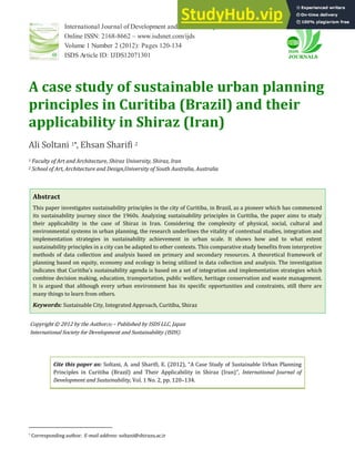 International Journal of Development and Sustainability
Online ISSN: 2168-8662 – www.isdsnet.com/ijds
Volume 1 Number 2 (2012): Pages 120-134
ISDS Article ID: IJDS12071301
A case study of sustainable urban planning
principles in Curitiba (Brazil) and their
applicability in Shiraz (Iran)
Ali Soltani 1*, Ehsan Sharifi 2
1 Faculty of Art and Architecture, Shiraz University, Shiraz, Iran
2 School of Art, Architecture and Design,University of South Australia, Australia
Abstract
This paper investigates sustainability principles in the city of Curitiba, in Brazil, as a pioneer which has commenced
its sustainability journey since the 1960s. Analyzing sustainability principles in Curitiba, the paper aims to study
their applicability in the case of Shiraz in Iran. Considering the complexity of physical, social, cultural and
environmental systems in urban planning, the research underlines the vitality of contextual studies, integration and
implementation strategies in sustainability achievement in urban scale. It shows how and to what extent
sustainability principles in a city can be adapted to other contexts. This comparative study benefits from interpretive
methods of data collection and analysis based on primary and secondary resources. A theoretical framework of
planning based on equity, economy and ecology is being utilized in data collection and analysis. The investigation
indicates that Curitiba s sustainability agenda is based on a set of integration and implementation strategies which
combine decision making, education, transportation, public welfare, heritage conservation and waste management.
It is argued that although every urban environment has its specific opportunities and constraints, still there are
many things to learn from others.
Keywords: Sustainable City, Integrated Approach, Curitiba, Shiraz
Copyright © 2012 by the Author(s) – Published by ISDS LLC, Japan
International Society for Development and Sustainability (ISDS)
Cite this paper as: Soltani, A. and Sharifi, E. , A Case Study of Sustainable Urban Planning
Principles in Curitiba (Brazil) and Their Applicability in Shiraz (Iran) , International Journal of
Development and Sustainability, Vol. 1 No. 2, pp. 120–134.
* Corresponding author. E-mail address: soltani@shirazu.ac.ir
 