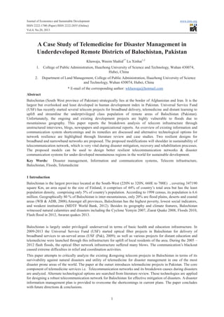 Journal of Economics and Sustainable Development
ISSN 2222-1700 (Paper) ISSN 2222-2855 (Online)
Vol.4, No.20, 2013

www.iiste.org

A Case Study of Telemedicine for Disaster Management in
Underdeveloped Remote Districts of Balochistan, Pakistan
Khawaja, Wasim Shahid1* Lu Xinhai1,2
1.
2.

College of Public Administration, Huazhong University of Science and Technology, Wuhan 430074,
Hubei, China
Department of Land Management, College of Public Administration, Huazhong University of Science
and Technology, Wuhan 430074, Hubei, China
* E-mail of the corresponding author: wkhawaja@hotmail.com

Abstract
Balochistan (South West province of Pakistan) strategically lies at the border of Afghanistan and Iran. It is the
largest but overlooked and least developed in human development index in Pakistan. Universal Service Fund
(USF) has recently started several telecom projects for broadband delivery, telemedicine and distant learning to
uplift and streamline the underprivileged class population of remote areas of Balochistan (Pakistan).
Unfortunately, the ongoing and existing development projects are highly vulnerable to floods due to
mountainous geography. This paper reports the breakdown analysis of telecom infrastructure through
unstructured interviews, blogs, newspapers and organizational reports. An overview of existing information and
communication system shortcomings and its remedies are discussed and alternative technological options for
network resilience are highlighted through literature review and case studies. Two resilient designs for
broadband and narrowband networks are proposed. The proposed modifications will shoulder in sustainability of
telecommunication network, which is very vital during disaster mitigation, recovery and rehabilitation processes.
The proposed models can be used to design better resilient telecommunication networks & disaster
communication systems for under developed mountainous regions in the world for sustainable development.
Key Words: Disaster management, Information and communication systems, Telecom infrastructure,
Balochistan, Floods, Telemedicine
1 Introduction
Balochistan is the largest province located at the South-West (220N to 320N, 660E to 700E) , covering 347190
square Km, an area equal to the size of Finland, it comprises of 44% of country’s total area but has the least
population density, comprising only 5% of country’s population. According to 1998 census, its population is 6.6
million. Geographically 80 % of Balochistan is inter-mountainous, only 20% are flood plains, deserts and coastal
areas (WB & ADB, 2008).Amongst all provinces, Balochistan has the highest poverty, lowest social indicators,
and weakest institutions (MDTF World Bank, 2012). Besides its geography and climate features, Balochistan
witnessed natural calamities and disasters including the Cyclone Yemyin 2007, Ziarat Quake 2008, Floods 2010,
Flash flood in 2012, Awaran quakes 2013.
Balochistan is largely under privileged/ underserved in terms of basic health and education infrastructure. In
2009-2013 the Universal Service Fund (USF) started optical fiber projects in Balochistan for delivery of
broadband services to un-served areas (USF (Pak), 2009); as well as various projects for distant education and
telemedicine were launched through this infrastructure for uplift of local residents of the area. During the 2005 –
2012 flash floods, the optical fiber network infrastructure suffered many blows. The communication’s blackout
caused extreme difficulties in relief and coordination activities.
This paper attempts to critically analyze the existing &ongoing telecom projects in Balochistan in terms of its
survivability against natural disasters and utility of telemedicine for disaster management in one of the most
disaster prone areas of the world. The paper at the outset introduces telemedicine projects in Pakistan. The core
component of telemedicine services i.e. Telecommunication networks and its breakdown causes during disasters
are analyzed. Alternate technological options are searched from literature review. These technologies are applied
for designing a robust telecommunication network for Balochistan for effective mitigation of disasters. A disaster
information management plan is provided to overcome the shortcomings in current plans. The paper concludes
with future directions & conclusions.
1

 
