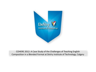 COHERE 2012: A Case Study of the Challenges of Teaching English
Composition in a Blended Format at DeVry Institute of Technology, Calgary
 