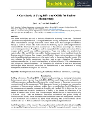 A Case Study of Using BIM and COBie for Facility
Management
Sarel Lavy1
and Salil Jawadekar2
1
PhD, Associate Professor, Department of Construction Science, Texas A&M University, College Station, TX
77843-3137; PH (979) 845-0632; FAX (979) 862-1572; email: slavy@arch.tamu.edu
2
M.Sc. in Construction Management, Department of Construction Science, Texas A&M University, College Station,
TX 77843-3137; PH (979) 845-0632; FAX (979) 862-1572; email: slavy@arch.tamu.edu
Abstract
This paper investigates the use of Building Information Modeling (BIM) and Construction
Operations Building Information Exchange (COBie) for facility management on three projects
where implementation concepts were used. Factors which affect these concepts are identified
through a literature review. The study contains the following aspects of the implementation:
responsibility for database formulation, characteristics of the database, technology, and effect on
work order response times. A qualitative analysis was conducted to study the application of these
concepts and to identify any problems encountered. Three case studies were conducted on
projects where BIM and COBie were used for facility management. It was found that though the
database generated by using these concepts is useful mainly for preventive maintenance, the data
gathering and formulation process needs to be started earlier in the project. In order to make BIM
more effective for facility management functions, such as space allocation, 3D mapping,
building automation, etc., it would have been better to initiate BIM and COBie processes during
early design and construction phases. The findings of this study can be used as a preliminary
research upon which additional research on the implementation of BIM and COBie in facility
management are further investigated and analyzed.
Keywords: Building Information Modeling, Case Studies, Databases, Information, Technology
Introduction
Building Information Modeling (BIM) is the process of generating and managing building data
during its construction life cycle (Lee et al., 2006). BIM covers all the properties and qualities of
building components, and can be used to depict the entire life cycle of the project encompassing
construction and facility management. With documented impact in the design and construction,
participants of the construction project are looking for ways to utilize benefits of BIM to improve
the management and operation phases of facilities lifecycle (Jordani, 2010). However, the most
important resource of the proper management of facility is the data or the information of the
project. Without accurate as-built data, facility managers will not be able to function effectively
(Kirkwood, 1995). There are numerous unrecorded information data points during the
construction of a facility, which is not been transferred to the owner for management. The cause
of this information loss is manual and paper based data-entry. One of the solutions for this
situation is the use of BIM as database to store, organize and exchange information.
Due to fragmentation of the industry, the design, fabrication, and construction data produced by
one group, like the general contractor, architect, or the facility manager, is usually created from
 