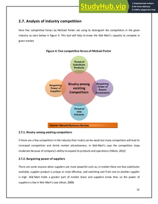 12
2.7. Analysis of industry competition
Here five competitive forces by Michael Porter are using to distinguish the competition in the given
industry as seen below in figure 4. This tool will help to know the Wal-Mart s apa it to compete in
given market
Figure 4: Five competitive forces of Michael Porter
2.7.1. Rivalry among existing competitors
If there are a few competitors in the industry then rivalry can be weak but many competitors will lead to
increased competition and shrink market attractiveness. In Wal-Mart s ase the o petitio sta s
moderate e ause of o pa s a ilit toe pa d its products and operations (Hilaire, 2012).
2.7.2. Bargaining power of suppliers
There are some reasons when suppliers are more powerful such as; in market there are few substitutes
available, supplier product is unique or most effective, and switching cost from one to another supplier
is high. Wal-Mart holds a greater part of market share and suppliers know that, so the power of
suppliersis low in Wal-Mart s ase (Anon, 2009).
Rivalry among
existing
Competitors
Threat of
Substitute
Products
Bargaining
Power of
Buyers
(Customers)
Threat of
new
Entrants
Bargaining
Power of
Suppliers
Source: Harvard Business Review
 