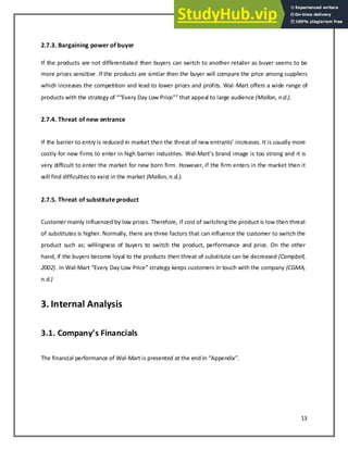 13
2.7.3. Bargaining power of buyer
If the products are not differentiated then buyers can switch to another retailer as buyer seems to be
more prices sensitive. If the products are similar then the buyer will compare the price among suppliers
which increases the competition and lead to lower prices and profits. Wal-Mart offers a wide range of
produ ts ith the strateg of E er Da Lo Pri e that appeal to large audie e (Mallon, n.d.).
2.7.4. Threat of new entrance
If the arrier to e tr is redu ed i arket the the threat of e e tra ts increases. It is usually more
costly for new firms to enter in high barrier industries. Wal-Mart s ra d image is too strong and it is
very difficult to enter the market for new born firm. However, if the firm enters in the market then it
will find difficulties to exist in the market (Mallon,n.d.).
2.7.5. Threat of substitute product
Customer mainly influenced by low prices. Therefore, if cost of switching the product is low then threat
of substitutes is higher. Normally, there are three factors that can influence the customer to switch the
product such as; willingness of buyers to switch the product, performance and price. On the other
hand, if the buyers become loyal to the products then threat of substitute can be decreased (Campbell,
2002). In Wal-Mart E er Da Lo Pri e strateg keeps customers in touch with the company (CGMA,
n.d.)
3. Internal Analysis
. . Co pa y’s Fi a cials
The financial performance of Wal-Mart is presented at the end in Appe di .
 