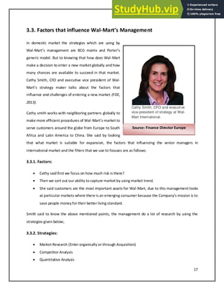 17
3.3. Factors that influence Wal-Mart’s Ma age e t
In domestic market the strategies which are using by
Wal-Mart s a age e t are BCG atri a d Porter s
generic model. But to knowing that how does Wal-Mart
make a decision to enter a new market globally and how
many chances are available to succeed in that market.
Cathy Smith, CFO and executive vice president of Wal-
Mart s strateg aker talks a out the fa tors that
influence and challenges of entering a new market (FDE,
2013).
Cathy smith works with neighboring partners globally to
make more efficient procedures of Wal-Mart s arket to
serve customers around the globe from Europe to South
Africa and Latin America to China. She said by looking
that what market is suitable for expansion, the factors that influencing the senior managers in
international market and the filters that we use to focuses are as follows:
3.3.1. Factors:
 Cathy said first we focus on how much risk is there?
 Then we sort out our ability to capture market by using market trend.
 She said customers are the most important assets for Wal-Mart, due to this management looks
at parti ular arkets here there is a e ergi g o su er e ause the Co pa s issio is to
save people moneyfor their better living standard.
Smith said to know the above mentioned points, the management do a lot of research by using the
strategies given below;
3.3.2. Strategies:
 Market Research (Enter organically or through Acquisition)
 Competitor Analysis
 Quantitative Analysis
Cathy Smith, CFO and executive
vice-president of strategy at Wal-
Mart International.
Source: Finance Director Europe
 
