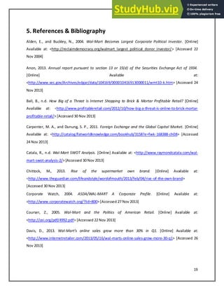 19
5. References & Bibliography
Alden, E., and Buckley, N., 2004. Wal-Mart Becomes Largest Corporate Political Investor. [Online]
Available at: <http://reclaimdemocracy.org/walmart_largest_political_donor_investor/> [Accessed 22
Nov 2004]
Anon, 2013. Annual report pursuant to section 13 or 15(d) of the Securities Exchange Act of 1934.
[Online] Available at:
<http://www.sec.gov/Archives/edgar/data/104169/000010416913000011/wmt10-k.htm> [Accessed 24
Nov 2013]
Ball, B., n.d. How Big of a Threat Is Internet Shopping to Brick & Mortar Profitable Retail? [Online]
Available at: <http://www.profitableretail.com/2012/10/how-big-a-threat-is-online-to-brick-mortar-
profitable-retail/> [Accessed 30 Nov 2013]
Carpenter, M. A., and Dunung, S. P., 2011. Foreign Exchange and the Global Capital Market. [Online]
Available at: <http://catalog.flatworldknowledge.com/bookhub/3158?e=fwk-168388-ch08> [Accessed
24 Nov 2013]
Catala, R., n.d. Wal-Mart SWOT Analysis. [Online] Available at: <http://www.raymondcatala.com/wal-
mart-swot-analysis-2/> [Accessed 30 Nov 2013]
Chittock, M., 2013. Rise of the supermarket own brand. [Online] Available at:
<http://www.theguardian.com/lifeandstyle/wordofmouth/2013/feb/04/rise-of-the-own-brand>
[Accessed 30 Nov 2013]
Corporate Watch, 2004. ASDA/WAL-MART A Corporate Profile. [Online] Available at:
<http://www.corporatewatch.org/?lid=800> [Accessed 27 Nov 2013]
Courser, Z., 2005. Wal-Mart and the Politics of American Retail. [Online] Available at:
<http://cei.org/pdf/4992.pdf> [Accessed 22 Nov 2013]
Davis, D., 2013. Wal-Mart’s o li e sales gro ore tha 3 % i Q . [Online] Available at:
<http://www.internetretailer.com/2013/05/16/wal-marts-online-sales-grow-more-30-q1> [Accessed 26
Nov 2013]
 