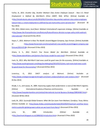 20
Farfan, B., 2013. Another Day, Another Walmart Class Action Employee Lawsuit - How U.S. Retail
Employment Is Defined By Wal-Mart’s Ethi s WMT, RAD, WTSL . [Online] Available at:
<http://retailindustry.about.com/b/2013/05/27/another-day-another-walmart-class-action-employee-
lawsuit-how-u-s-retail-employment-is-defined-by-wal-marts-ethics-wmt-rad-wtsl.htm> [Accessed 30
Nov 2013]
FDE, 2013. Glo al isio , lo al fla or: Wal art I ter atio al’s e pe sio strateg . [Online] Available at:
<http://www.the-financedirector.com/features/featurefinance-director-europe-cathy-smith-walmart-
international/> [Accessed 01 Dec 2013]
Hayes, F., 2013. Walmart Is Now The World's Second-Biggest Company, Says Fortune. [Online] Available
at: <http://www.fierceretail.com/story/walmart-now-worlds-second-biggest-company-says
fortune/2013-07-08> [Accessed 21 Nov 2013]
Hilaire, K. S., 2012. Porter’s Fi e For es Model for Wal-Mart. [Online] Available at:
<http://www.kylesthilaire.com/porters-five-forces-model-for-wal-mart/> [Accessed 25 Nov 2013]
Irwin, N., 2013. Why Wal-Mart’s ad e s ould e good e s for the e o o . [Online] Available at:
<http://www.washingtonpost.com/blogs/wonkblog/wp/2013/02/21/why-wal-marts-bad-news-could-
be-good-news-for-the-economy/> [Accessed 26 Nov 2013]
Jurevicius, O., 2013. SWOT analysis of Walmart. [Online] Available at:
<http://www.strategicmanagementinsight.com/swot-analyses/walmart-swot-analysis.html> [Accessed
01 Dec 2013]
Khade, S. A., and Lovaas, N., 2009. Improving supply chain performance: a case of Wal-Mart's logistics.
[Online] International Academy of Business and Economics. Available at:
<http://www.freepatentsonline.com/article/International-Journal-Business-Strategy/208534987.html>
[Accessed 30 Nov 2013]
Loeb, W., 2013. Successful Globel Growers: What We Can Learn From Walmart, Carrefour, Tesco, Metro.
[Online] Available at: <http://www.forbes.com/sites/walterloeb/2013/03/07/walmart-carrefour-tesco-
metro-successful-global-growers-what-can-we-learn-from-them/> [Accessed 25 Nov 2013]
Loria, M., 2009. Introduction. [Online] Available at:
<http://warlmart.blogspot.co.uk/2009/02/introduction.html> [Accessed 17 Nov 2013]
 