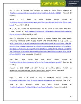 21
Lutz, A., 2013. 4 Countries That Wal-Mart Has Failed to Impres. [Online] Available at:
<http://www.businessinsider.com/countries-that-wal-mart-hasnt-dominated-2013-10> [Accessed 25
Dec 2013]
Mallon, C., n.d. Porters Five Forces Analysis. [Online] Available at:
<http://www.streetdirectory.com/travel_guide/1376/business_and_finance/porters_five_forces_analys
is.html> [Accessed 25 Nov 2013]
Manjoo, F., 2012. WALMART'S EVOLUTION FROM BIG BOX GIANT TO E-COMMERCE INNOVATOR.
[Online] Availble at: <http://www.fastcompany.com/3002948/walmarts-evolution-big-box-giant-e-
commerce-innovator> [Accessed 22 Nov 2012]
Mun, l.Y., Yazdanifard, R., n.d. WALMART SUCCESS IN MEXICO, CANADA AND CHINA: GLOBAL
EXPANSION, STRATEGIES, ENTRY MODES, THREATS AND OPPORTUNITIES. [Online] Available at:
<https://www.google.co.uk/url?sa=t&rct=j&q=&esrc=s&source=web&cd=1&cad=rja&ved=0CC0QFjAA&
url=http%3A%2F%2Fwww.researchgate.net%2Fpublication%2F234167019_WALMART_SUCCESS_IN_ME
XICO_CANADA_AND_CHINA_GLOBAL_EXPANSION_STRATEGIES_ENTRY_MODES_THREATS_AND_OPPOR
TUNITIES%2Ffile%2F32bfe50fbfe066efdb.pdf&ei=kG6fUtujEaSK7AanooCQDw&usg=AFQjCNGM_jMTZM
pN5oXOM-DQ3fFAP_cKrg> [Accessed at 23 Nov 2013]
Note Desk., 2009. Porter’s Fi e For es Model. [Online] Available at:
<http://www.notesdesk.com/notes/strategy/porters-five-forces-model-porters-model/> [Accessed 25
Nov 2013]
Nyakreal, E., 2013. SWOT and PEST Analysis of Wal-Mart. [Online] Available at:
<http://www.kenyayote.com/swot-and-pest-analysis-of-wal-mart/> [Accessed 27 Nov 2013]
Seglin, J., 2004. Is It Ethical to Shop at Wal-Mart? [Online] Available at:
<http://www.scu.edu/ethics/publications/ethicalperspectives/wal-mart.html> [Accessed 25 Dec 2013]
Stone, B., 2013. Wal-Mart: Future Looks Bright. [Online] Available at:
<http://seekingalpha.com/article/1874691-wal-mart-future-looks-bright> [Accessed 03 Dec 2013]
 