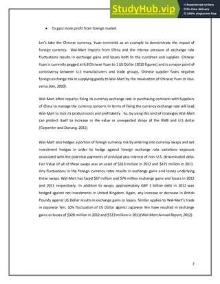 7
 To gain more profit from foreign market
Let s take the Chinese currency, Yuan renmimbi as an example to demonstrate the impact of
foreign currency. Wal-Mart imports from China and the intense pressure of exchange rate
fluctuations results in exchange gains and losses both to the customer and supplier. Chinese
Yuan is currently pegged at 6.8 Chinese Yuan to 1 US Dollar (2010 figures) andis a major point of
controversy between U.S manufacturers and trade groups. Chinese supplier faces negative
foreignexchange risk in supplying goods to Wal-Mart by the revaluation of Chinese Yuan or vise-
versa (Jan, 2010).
Wal-Mart often requires fixing its currency exchange rate in purchasing contracts with Suppliers
of China to manage the currency concern. In terms of fixing the currency exchange rate will lead
Wal-Mart to lock its product costs and profitability. So, by using this kind of strategies Wal-Mart
can protect itself to increase in the value or unexpected drops of the RMB and U.S dollar
(Carpenter and Dunung, 2011).
Wal-Mart also hedges a portion of foreign currency risk by entering into currency swaps and net
investment hedges in order to hedge against foreign exchange rate variations exposure
associated with the potential payments of principal plus interest of non-U.S. denominated debt.
Fair Value of all of these swaps was an asset of $313 million in 2012 and $471 million in 2011.
Any fluctuations in the foreign currency rates results in exchange gains and losses underlying
these swaps. Wal-Mart has faced $67 million and $74 million exchange gains and losses in 2012
and 2011 respectively. In addition to swaps, approximately GBP 3 billion debt in 2012 was
hedged against net investments in United Kingdom. Again, any increase or decrease in British
Pounds against US Dollar results in exchange gains or losses. Similar applies to Wal-Mart s trade
in Japanese Yen; 10% fluctuation of US Dollar against Japanese Yen have resulted in exchange
gains or losses of $328 million in 2012 and $533 millionin 2011(Wal-Mart Annual Report, 2012).
 