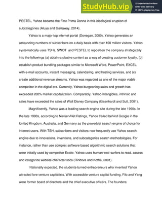 PESTEL, Yahoo became the First Prima Donna in this ideological eruption of
subcategories (Aluya and Garraway, 2014).
Yahoo is a major top internet portal (Donegan, 2000). Yahoo generates an
astounding numbers of subscribers on a daily basis with over 100 million visitors. Yahoo
systematically uses TSHs, SWOT and PESTEL to reposition the company strategically
into the followings (a) obtain exclusive content as a way of creating customer loyalty, (b)
establish product bundling packages similar to Microsoft Word, PowerPoint, EXCEL,
with e-mail accounts, instant messaging, calendaring, and hosting services, and (c)
create additional revenue streams. Yahoo was regarded as one of the major viable
competitor in the digital era. Currently, Yahoo burgeoning sales and growth has
exceeded 200% market capitalization. Comparably, Yahoo intangibles, intrinsic and
sales have exceeded the sales of Walt Disney Company (Eisenhardt and Sull, 2001).
Magnificently, Yahoo was a leading search engine site during the late 1990s. In
the late 1990s, according to Nielsen/Net Ratings, Yahoo trailed behind Google in the
United Kingdom, Australia, and Germany as the proverbial search engine of choice for
internet users. With TSH, subscribers and visitors now frequently use Yahoo search
engine due to innovations, inventions, and subcategories search methodologies. For
instance, rather than use complex software based algorithmic search solutions that
were initially used by competitor Excite, Yahoo uses human web-surfers to read, assess
and categorize website characteristics (Rindova and Kotha, 2001).
Rationally expected, the students-turned-entrepreneurs who invented Yahoo
attracted lore venture capitalists. With accessible venture capital funding, Filo and Yang
were former board of directors and the chief executive officers. The founders
 