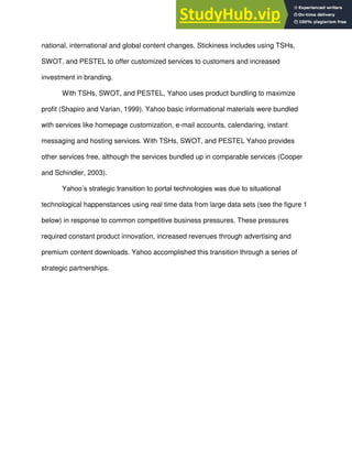 national, international and global content changes. Stickiness includes using TSHs,
SWOT, and PESTEL to offer customized services to customers and increased
investment in branding.
With TSHs, SWOT, and PESTEL, Yahoo uses product bundling to maximize
profit (Shapiro and Varian, 1999). Yahoo basic informational materials were bundled
with services like homepage customization, e-mail accounts, calendaring, instant
messaging and hosting services. With TSHs, SWOT, and PESTEL Yahoo provides
other services free, although the services bundled up in comparable services (Cooper
and Schindler, 2003).
Yahoo’s strategic transition to portal technologies was due to situational
technological happenstances using real time data from large data sets (see the figure 1
below) in response to common competitive business pressures. These pressures
required constant product innovation, increased revenues through advertising and
premium content downloads. Yahoo accomplished this transition through a series of
strategic partnerships.
 