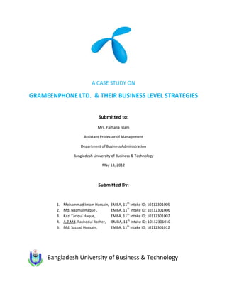 A CASE STUDY ON

GRAMEENPHONE LTD. & THEIR BUSINESS LEVEL STRATEGIES


                                Submitted to:
                               Mrs. Farhana Islam

                       Assistant Professor of Management

                      Department of Business Administration

                  Bangladesh University of Business & Technology

                                  May 13, 2012



                                Submitted By:


        1.   Mohammad Imam Hossain,     EMBA, 11th Intake ID: 10112301005
        2.   Md. Nazmul Haque ,         EMBA, 11th Intake ID: 10112301006
        3.   Kazi Tariqul Haque,        EMBA, 11th Intake ID: 10112301007
        4.   A.Z.Md. Rashedul Basher,   EMBA, 11th Intake ID: 10112301010
        5.   Md. Sazzad Hossain,        EMBA, 11th Intake ID: 10112301012




     Bangladesh University of Business & Technology
 
