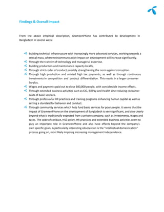 Findings & Overall Impact


From the above empirical description, GrameenPhone has contributed to development in
Bangladesh in several ways:



      Building technical infrastructure with increasingly more advanced services, working towards a
      critical mass, where telecommunication impact on development will increase significantly.
      Through the transfer of technology and managerial expertise.
      Building production and maintenance capacity locally.
      Through strict codes of conduct possibly strengthening the norm against corruption.
      Through high production and related high tax payments, as well as through continuous
      investments in competition and product differentiation. This results in a larger consumer
      Surplus.
      Wages and payments paid out to close 100,000 people, with considerable income effects.
      Through extended business activities such as CIC, BillPay and Health Line reducing consumer
      costs of basic services.
      Through professional HR practices and training programs enhancing human capital as well as
      setting a standard for behavior and conduct.
      Through community services which help fund basic services for poor people. It seems that the
      impact of GrameenPhone on the development of Bangladesh is very significant, and also clearly
      beyond what is traditionally expected from a private company, such as investments, wages and
      taxes. The code of conduct, HSE policy, HR practices and extended business activities seem to
      play an important role in GrameenPhone and also have effects beyond the company's
      own specific goals. A particularly interesting observation is the "intellectual domestication"
      process going on, most likely implying increasing management independence.
 