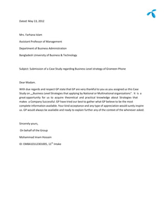 Dated: May 13, 2012



Mrs. Farhana Islam

Assistant Professor of Management

Department of Business Administration

Bangladesh University of Business & Technology



Subject: Submission of a Case Study regarding Business Level strategy of Grameen Phone



Dear Madam.

With due regards and respect GP state that GP are very thankful to you as you assigned us this Case
Study on „„Business Level Strategies that applying by National or Multinational organizations”. It is a
great opportunity for us to acquire theoretical and practical knowledge about Strategies that
makes a Company Successful. GP have tried our best to gather what GP believe to be the most
complete information available. Your kind acceptance and any type of appreciation would surely inspire
us. GP would always be available and ready to explain further any of the context of the whenever asked.



Sincerely yours,

On behalf of the Group

Mohammad Imam Hossain

ID: EMBA10112301005, 11th Intake
 