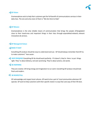 GP Vision

Grameenphone exist to help their customers get the full benefit of communications services in their
daily lives. The one and only vision of them is “We Are Here to Help”



GP Mission

Grameenphone is the only reliable means of communication that brings the people of Bangladesh
close to their loved ones and important things in their lives through unparalleled network, relevant
innovations & services.



GP Managerial Values

MAKE IT EASY

Everything GP produce should be easy to understand and use. GP should always remember that GP try
to make customers‟ lives easier.

 KEEP PROMISES Everything GP do should work perfectly. If it doesn’t, they’re there to put things
right. They‟re about delivery, not over-promising. They’re about actions, not words.

BE INSPIRING

They are creative. GP bring energy and imagination to our work. Everything GP produce should look
fresh and modern.

BE RESPECTFUL

GP acknowledge and respect local cultures. GP want to be a part of local communities wherever GP
operate. GP want to help customers with their specific needs in a way that suits way of their life best.
 