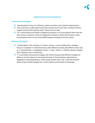 Applied by Grameenphone
 Functional Level Strategies:

        Grameenphone’s focus is on efficiency, quality, innovation, and customer responsiveness.
        Their main focus on After Sales Service that’s why for the first time they introduce 24 Hours
        Helpline and many GPC with the motto, “We are Here to Help”
        GP‟s Human Resource & People management procedure is so much powerful rather than the
        other telecom companies, which are helping the company to achieve the first place. Under
        Grameenphone there are more than 5000 Employees working all over the country.

Global Level Strategies:

         Grameenphone (The Company of Telenor Group) is using multidomestic strategies
        because it expanded its telecom business under different countries with different name. Such
        as: o Grameenphone in Bangladesh, Uninor in India, Telenor in Pakistan, Norway, Hungary;
        DiGi in Malaysia, dtac in Thailand etc.
        It‟s also follows transnational strategies, like Telenor Group provide different strategies for
        different countries depend on the people demands. So Grameenphone segmented our
        Bangladeshi market depending on “what people actually need”, that‟s why they invented
        different types of SIM, Packages Plan, Internet Options and Handsets for BD people.
 