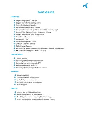 SWOT ANALYSIS
STRENGTHS:

      Largest Geographical Coverage
      Largest International roaming Service
      Strong Distribution Channels
      Pre-Paid service that are so Flexible
      Low price handsets with quality and variability for rural people
      Lease of Fiber-Optic cable from Bangladesh Railway
      Market Leadership & financial soundness
      Good Owner Structure
      Competitive Price
      Dynamic Management Team
      24 Hours Customer Services
      Skilled Human Resource
      Access to the Widest Rural Distribution network through Grameen Bank
      More Attractive VAS (Value Added Services)

OPPORTUNITIES:

       Unmet demand
      Possibility of further network expansion
      Increasing interconnection with BTTB
      Favorable Regulatory Authority
      Possibility of innovative products and services

WEAKNESS:

       Billing inflexibility
       Growing customer dissatisfaction
       Lack of follow-up from customers
       Deviation from original business plan
       Marketing plan.

THREATS:

       Introduction of BTTB mobile phones
       Aggressive marketing by competitors
       Possibility of new entrances using GSM Technology.
       Better relationship of competitors with regulatory body.
 