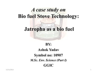 A case study on
Bio fuel Stove Technology:
Jatropha as a bio fuel
BY:
Ashok Yadav
Symbol no: 10907
M.Sc. Env. Science (Part I)
GGIC
12/11/2012 1
 
