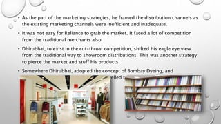 • As the part of the marketing strategies, he framed the distribution channels as
the existing marketing channels were inefficient and inadequate.
• It was not easy for Reliance to grab the market. It faced a lot of competition
from the traditional merchants also.
• Dhirubhai, to exist in the cut-throat competition, shifted his eagle eye view
from the traditional way to showroom distributions. This was another strategy
to pierce the market and stuff his products.
• Somewhere Dhirubhai, adopted the concept of Bombay Dyeing, and
implemented it on his business. He travelled the entire country to offer the
franchises to share holders.
 