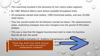 • This searching resulted in the discovery of non-metro urban segment.
• By 1980, Reliance fabrics were almost available throughout India.
• 20 companies owned retail outlets, 1000 franchised outlets, and over 20,000
retail stores.
• Thus the overall market for the Reliance started too boom. The advertisements
styles, marketing strategies have also changed since the period of Dhirubhai
Ambani.
• This was a step that the biggest businessman took to make his business
flourish all over the world.
• He has made a sensation of building Entrepreneurs until today’s dynamic
scenario. He has helped in the increments of Indian economy as his business
contributed 5% to Gross Domestic Product (GDP).
 