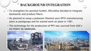 BACKGROUND INTEGRATION
• To strengthen his position further, Dhirubhai decided to integrate
backwards and produce fibers.
• He planned to setup a polyester filament yarn (PFY) manufacturing
plant at patalganga and he started work on plant in 1981.
• The technology for the production of PFY was sourced from USA’s
DU POINT DE NEMOURS.
 