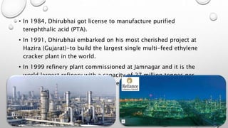 • In 1984, Dhirubhai got license to manufacture purified
terephthalic acid (PTA).
• In 1991, Dhirubhai embarked on his most cherished project at
Hazira (Gujarat)-to build the largest single multi-feed ethylene
cracker plant in the world.
• In 1999 refinery plant commissioned at Jamnagar and it is the
world largest refinery with a capacity of 27 million tonnes per
annum, was the Single largest investment ever made at a single
location in India.
 