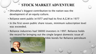 STOCK MARKET ADVENTURE
• Dhirubhai’s biggest contribution to the nation was the
development of an equity culture.
• Reliance went public in1977 and had its first A.G.M in 1977
• In the first seven public share issues, minimum subscription level
was exceeded.
• Reliance industries had 58000 investors in 1997. Reliance holds
the record for bringing out the single largest domestic issue of
more than Rs.21 billion convertible bonds for Reliance petroleum
in 1993.
 