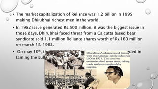 • The market capitalization of Reliance was 1.2 billion in 1995
making Dhirubhai richest men in the world.
• In 1982 issue generated Rs.500 million, it was the biggest issue in
those days, Dhirubhai faced threat from a Calcutta based bear
syndicate sold 1.1 million Reliance shares worth of Rs.160 million
on march 18, 1982.
• On may 10th, the crisis ended and finally Dhirubhai succeeded in
taming the bulls.
 