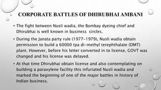 CORPORATE BATTLES OF DHIRUBHAI AMBANI
• The fight between Nusli wadia, the Bombay dyeing chief and
Dhirubhai is well known in business circles.
• During the Janata party rule (1977-1979), Nusli wadia obtain
permission to build a 60000 tpa di-methyl terephthalate (DMT)
plant. However, before his letter converted in to license, GOVT was
changed and his license was delayed.
• At that time Dhirubhai obtain license and also contemplating on
building a paraxylene facility this infuriated Nusli wadia and
marked the beginning of one of the major battles in history of
Indian business.
 