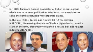 • In 1980s Ramnath Goenka proprietor of Indian express group
which was in to news publication, tried to act as a mediator to
solve the conflict between two corporate giants.
• In the late 1980s, Larsen and Toubro ltd (L&T) chairman
N.M.DESAI, discovering that Manu Chhabra (right) had acquired a
stake in the firm, presumably to launch a hostile bid, got reliance
industries ltd.'s (RIL).
 