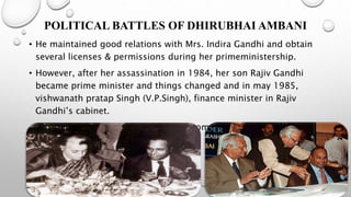 POLITICAL BATTLES OF DHIRUBHAI AMBANI
• He maintained good relations with Mrs. Indira Gandhi and obtain
several licenses & permissions during her primeministership.
• However, after her assassination in 1984, her son Rajiv Gandhi
became prime minister and things changed and in may 1985,
vishwanath pratap Singh (V.P.Singh), finance minister in Rajiv
Gandhi’s cabinet.
• They decided to shift P.T.A imports from OGL category to limited
permissible list.
 