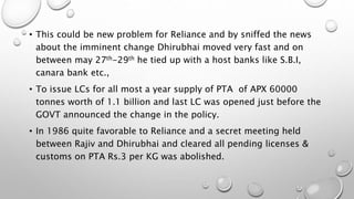 • This could be new problem for Reliance and by sniffed the news
about the imminent change Dhirubhai moved very fast and on
between may 27th-29th he tied up with a host banks like S.B.I,
canara bank etc.,
• To issue LCs for all most a year supply of PTA of APX 60000
tonnes worth of 1.1 billion and last LC was opened just before the
GOVT announced the change in the policy.
• In 1986 quite favorable to Reliance and a secret meeting held
between Rajiv and Dhirubhai and cleared all pending licenses &
customs on PTA Rs.3 per KG was abolished.
 