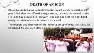 DEATH OF AN ICON
• Dhirubhai Ambhani was admitted to the breach candy hospital on 24th
June 2002 after he suffered a major stroke, this was his second stroke.
First one had occurred in February 1986 and had kept his right hand
paralyzed. state of coma for more than a week.
• The founder and chairman of the Reliance group of industries Dhirajlal
Hirachand Ambani died after a 13 days battle for survival
 