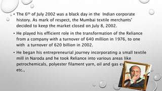 • The 6th of July 2002 was a black day in the Indian corporate
history. As mark of respect, the Mumbai textile merchants'
decided to keep the market closed on July 8, 2002.
• He played his efficient role in the transformation of the Reliance
from a company with a turnover of 640 million in 1976, to one
with a turnover of 620 billion in 2002.
• He began his entrepreneurial journey incorporating a small textile
mill in Naroda and he took Reliance into various areas like
petrochemicals, polyester filament yarn, oil and gas exploration
etc.,
 